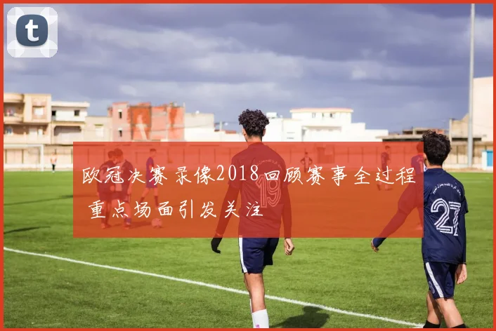 欧冠决赛录像2018回顾赛事全过程 重点场面引发关注