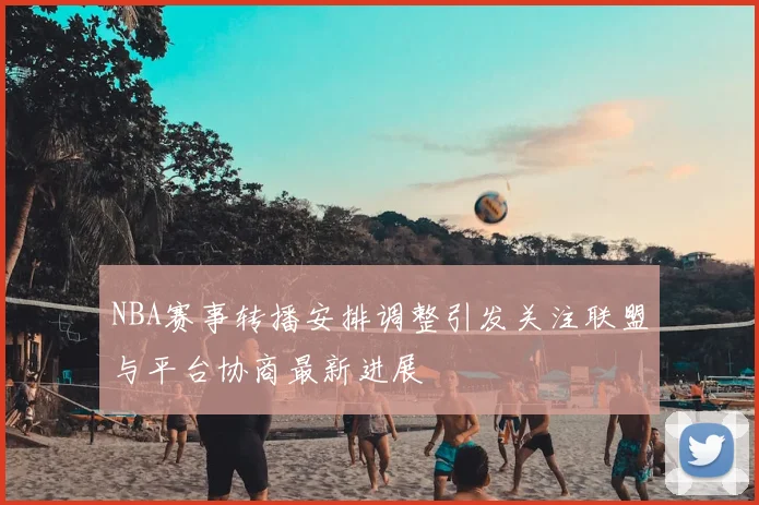 NBA赛事转播安排调整引发关注联盟与平台协商最新进展