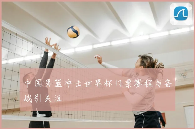 中国男篮冲击世界杯门票赛程与备战引关注
