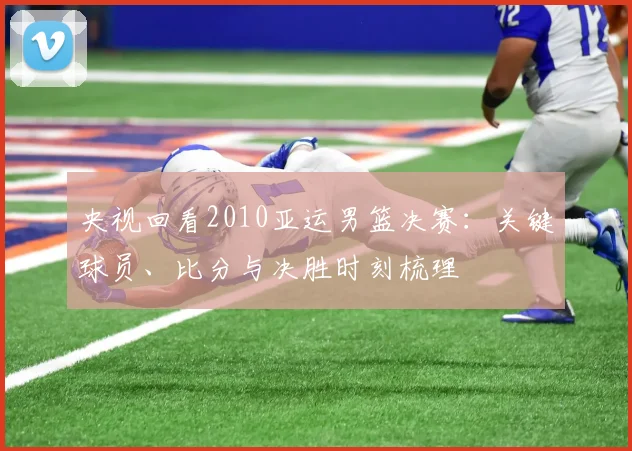 央视回看2010亚运男篮决赛：关键球员、比分与决胜时刻梳理