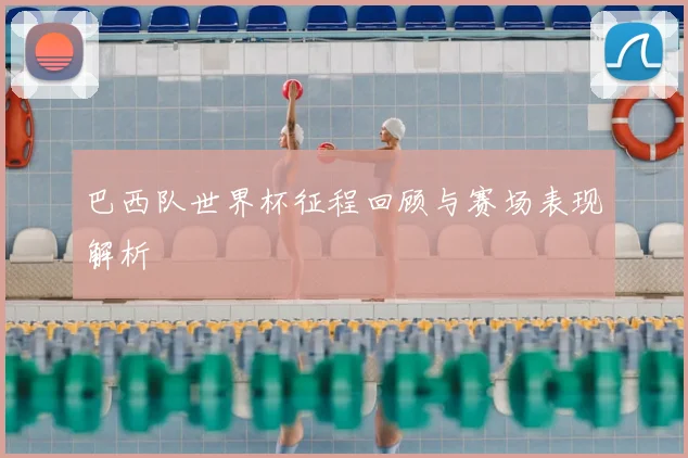 巴西队世界杯征程回顾与赛场表现解析