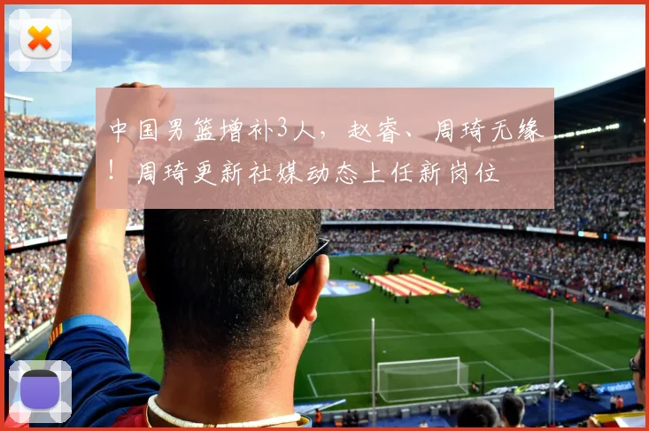 中国男篮增补3人，赵睿、周琦无缘！周琦更新社媒动态上任新岗位